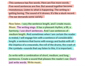 This sentence has five words. Here are five more words. Five-word sentences are fine. But several together become monotonous. Listen to what is happening. This writing is getting boring. The sound of it drones. It's like a stuck record. The ear demands some variety. Now listen. I vary the sentence length, and I create music. Music. The writing sings. It has a pleasant rhythm, a lilt, a harmony. I use short sentences. And I use a sentences of medium length. And sometimes when I'm certain the reader is rested, I will engage him with a sentence of considerable length, a sentence that burns with energy and builds with all the impetus of a crescendo, the roll of the drums, the crash of the cymbals--sounds that say listen to this, it is important. So write with a combination of short, medium, and long sentences. Create a sound that pleases the reader's ear. Don't just write words. Write music. - Gary Provost